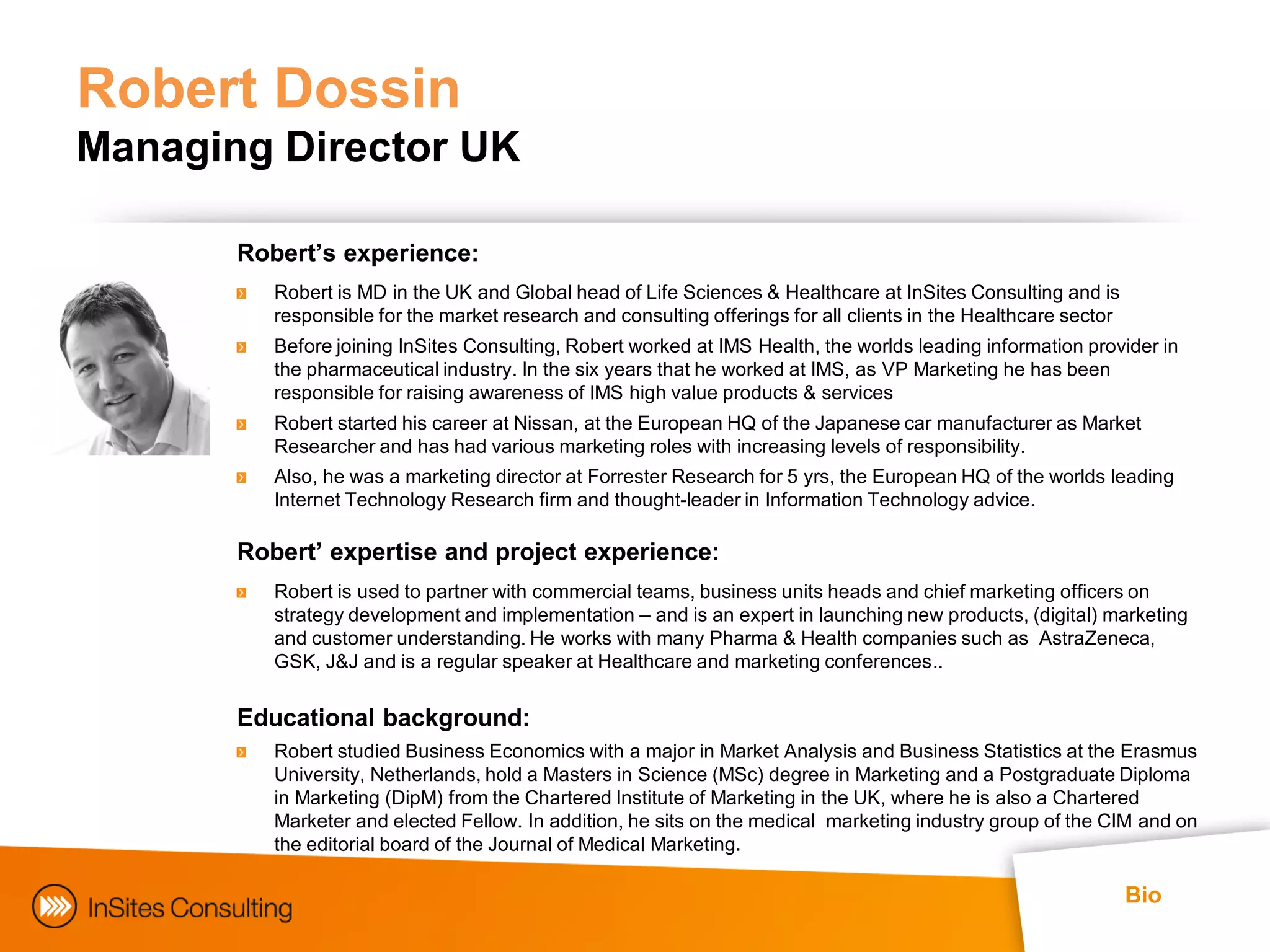 Robert Dossin
Managing Director UK

       Robert’s experience:
          Robert is MD in the UK and Global head of Life Sciences & Healthcare at InSites Consulting and is
          responsible for the market research and consulting offerings for all clients in the Healthcare sector
          Before joining InSites Consulting, Robert worked at IMS Health, the worlds leading information provider in
          the pharmaceutical industry. In the six years that he worked at IMS, as VP Marketing he has been
          responsible for raising awareness of IMS high value products & services
          Robert started his career at Nissan, at the European HQ of the Japanese car manufacturer as Market
          Researcher and has had various marketing roles with increasing levels of responsibility.
          Also, he was a marketing director at Forrester Research for 5 yrs, the European HQ of the worlds leading
          Internet Technology Research firm and thought-leader in Information Technology advice.

       Robert’ expertise and project experience:
          Robert is used to partner with commercial teams, business units heads and chief marketing officers on
          strategy development and implementation – and is an expert in launching new products, (digital) marketing
          and customer understanding. He works with many Pharma & Health companies such as AstraZeneca,
          GSK, J&J and is a regular speaker at Healthcare and marketing conferences..

       Educational background:
          Robert studied Business Economics with a major in Market Analysis and Business Statistics at the Erasmus
          University, Netherlands, hold a Masters in Science (MSc) degree in Marketing and a Postgraduate Diploma
          in Marketing (DipM) from the Chartered Institute of Marketing in the UK, where he is also a Chartered
          Marketer and elected Fellow. In addition, he sits on the medical marketing industry group of the CIM and on
          the editorial board of the Journal of Medical Marketing.

                                                                                                                  Bio
 
