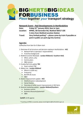 Network Event – Rail Developments in Hertfordshire
Date:
Location:
Travel:

Friday 31st January 2014, 9am to 1pm
KPMG, 58 Clarendon Rd, Watford WD17 1DE
5 mins from Watford Junction Station
Very limited parking* – please come by train if possible or
park in public car park (eg Intu Centre)

Agenda:
Coffee/tea from 9am for 9:30am start
1. Overview of rail structure and decision-making in Hertfordshire - HCC
 Network Rail vs operators' responsibilities
 Franchise background
2. Watford Junction Blockade - London Midland (+ Southern Rail)
 When, where, why
 Comms plans
 Q&A session
3. Croxley Rail Link update TBC
 Exact content TBC
4. Abbey Line - London Midland
 What it is (CRP etc)
 Frequency
 Benefits & issues
 Q&A
5. Station improvement update - HCC
 Watford station redevelopment
 Hemel Station
 Overview of other recent improvements in SW Herts
6. General marketing update - London Midland/Southern
 business comms
 business discounts/potential?
 Q&A

Lunch 12:45 approx
* if parking at KPMG is essential, please email bigherts@hertfordshire.gov.uk

 