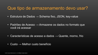 © 2016, Amazon Web Services, Inc. or its Affiliates. All rights reserved.
Que tipo de armazenamento devo usar?
• Estrutura de Dados → Schema fixo, JSON, key-value
• Padrões de Acesso → Armazene os dados no formato que
você irá acessar
• Características de acesso a dados → Quente, morno, frio
• Custo → Melhor custo benefício
 