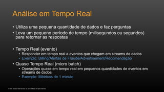 © 2016, Amazon Web Services, Inc. or its Affiliates. All rights reserved.
Análise em Tempo Real
• Utiliza uma pequena quantidade de dados e faz perguntas
• Leva um pequeno período de tempo (milisegundos ou segundos)
para retornar as respostas
• Tempo Real (evento)
• Responder em tempo real a eventos que chegam em streams de dados
• Exemplo: Billing/Alertas de Fraude/Advertisement/Recomendação
• Quase Tempo Real (micro batch)
• Operações quase em tempo real em pequenos quantidades de eventos em
streams de dados
• Exemplo: Métricas de 1 minuto
 