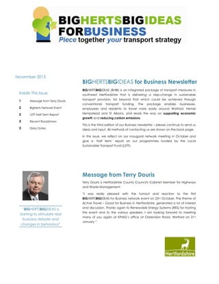 VOLUME 1

ISSUE 2

November 2013

Inside This Issue

BIGHERTSBIGIDEAS for Business Newsletter
BIGHERTSBIGIDEAS (BHBI) is an integrated package of transport measures in
southwest Hertfordshire that is delivering a step-change in sustainable
transport provision, far beyond that which could be achieved through

1

Message from Terry Douris

2

BigHerts Network Event

employees and residents to travel more easily around Watford, Hemel

2

LSTF Half Term Report

Hempstead and St Albans, and leads the way on supporting economic

3

Recent Roadshows

3

Diary Dates

conventional

transport

funding.

The

package

enables

businesses,

growth and reducing carbon emissions.
This is the third edition of our Business newsletter – please continue to send us
ideas and input. All methods of contacting us are shown on the back page.
In this issue, we reflect on our inaugural network meeting in October and
give a ‘half term’ report on our programmes funded by the Local
Sustainable Transport Fund (LSTF).

Message from Terry Douris
Terry Douris is Hertfordshire County Council's Cabinet Member for Highways
and Waste Management:
“I was really pleased with the turnout and reaction to the first
BIGHERTSBIGIDEAS for Business network event on 23rd October. The theme of
Active Travel – Good for Business in Hertfordshire, generated a lot of interest

“BIGHERTSBIGIDEAS is
starting to stimulate real
business debate and
changes in behaviour”

and discussion. Thanks again to Renewable Energy Systems (RES) for hosting
the event and to the various speakers. I am looking forward to meeting
many of you again at KPMG’s office at Clarendon Road, Watford on 31 st
January.”

 