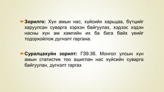Зорилго: Хүн амын нас, хүйсийн харьцаа, бүтцийг
харуулсан суварга хэрхэн байгуулах, хэдээс хэдэн
насны хүн ам хамгийн их ба бага байх үеийг
тодорхойлож дүгнэлт гаргана.
Суралцахуйн зорилт: ГЗ9.3б. Монгол улсын хүн
амын статистик тоо ашиглан нас хүйсийн суварга
байгуулан, дүгнэлт гаргах
 