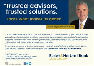 Come to Burke & Herbert Bank, and you’ll work with local commercial banking specialists who have
years of experience creating credit and treasury management solutions, especially for companies
like yours. They’ll become more than just your bankers, but trusted advisors and partners who can
guide you to choices that make your company run better.
If you’re a local service provider, manufacturer, nonprofit or professional practice, there’s a better
bank for your business – Burke & Herbert Bank. For commercial banking…it’s better here.
“
Trusted advisors,
trusted solutions.
  That’s what makes us better.”
David Boyle, President  CEO
©2021 Burke  Herbert Bank
Call 703-684-1655 and ask for a
Commercial Relationship Manager today!
Or visit burkeandherbertbank.com
Burke Herbert Bank
At Your Service Since 1852®
Burke 
If using logos less than 75% size,please switch to logo size 2.
 