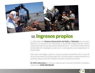 11
10. Ingresos propios
La Operadora del Sistema Universitario de Radio y Televisión se encuentra
adscrita a la Secretaría de Vinculación y Desarrollo Empresarial del Centro
UniversitariodeCienciasEconómicoAdministrativas–CUCEAdelaBenemérita
Universidad de Guadalajara y opera con un presupuesto anual asignado por la
Universidad.
Esta razón nos obliga a generar recursos propios procedentes de la venta de
serviciosdeproducción,postproducción,rentadeequiposyapoyosfinancierosa
la producción por parte de entidades estatales y la empresa privada.
En 2013 obtuvimos por esta vía, ingresos por cerca de trescientos mil dórales
americanos (USD$ 300.000,00)
 