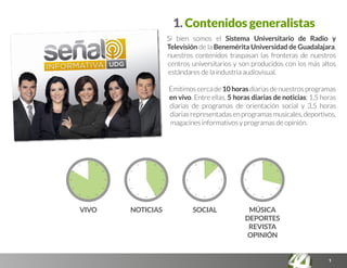 1
Si bien somos el Sistema Universitario de Radio y
Televisión de la Benemérita Universidad de Guadalajara,
nuestros contenidos traspasan las fronteras de nuestros
centros universitarios y son producidos con los más altos
estándares de la industria audiovisual.
Emitimos cerca de 10 horas diarias de nuestros programas
en vivo. Entre ellas, 5 horas diarias de noticias; 1,5 horas
diarias de programas de orientación social y 3,5 horas
diariasrepresentadasenprogramasmusicales,deportivos,
magacines informativos y programas de opinión.
MÚSICA
DEPORTES
REVISTA
OPINIÓN
SOCIALNOTICIASVIVO
1. Contenidos generalistas
 
