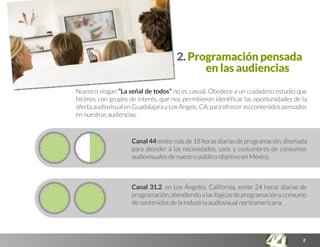 2
2. Programación pensada
en las audiencias
Nuestro slogan “La señal de todos” no es casual. Obedece a un cuidadoso estudio que
hicimos con grupos de interés, que nos permitieron identificar las oportunidades de la
ofertaaudiovisualenGuadalajarayLosAngels,CA,paraofrecerasícontenidospensados
en nuestras audiencias.
Canal 44 emite más de 18 horas diarias de programación, diseñada
para atender a las necesidades, usos y costumbres de consumos
audiovisuales de nuestro público objetivo en México.
Canal 31.2, en Los Ángeles, California, emite 24 horas diarias de
programación,atendiendoalaslógicasdeprogramaciónyconsumo
de contenidos de la industria audiovisual norteamericana.
 
