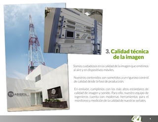 4
3. Calidad técnica
de la imagen
Somos cuidadosos en la calidad de la imagen que emitimos
al aire y en dispositivos móviles.
Nuestros contenidos son sometidos a un riguroso control
de calidad desde la fase de producción.
En emisión, cumplimos con los más altos estándares de
calidad de imagen y sonido. Para ello, nuestro equipo de
ingenieros cuenta con modernas herramientas para el
monitoreo y medición de la calidad de nuestras señales.
 