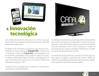 5
4. Innovación
tecnológica
Las señales del Canal 44 y el Canal 31.2 cuentan con equi-
pos de última tecnología en todas las fases de la cadena de
producción audiovisual.
El sábado 9 de noviembre del 2013 se iniciaron las trans-
misiones de manera oficial de XHUDG-TDT en HD el cual
se sintoniza a través del Canal 44.1; convirtiéndonos así
en el primer canal público del Estado de Jalisco en emitir
su señal en Televisión Digital Terrestre, anticipándonos 2
años a la fecha límite puesta por el Instituto Federal de
Telecomunicaciones – IFT.
Nuestros foros de producción y noticieros ya producen
contenidos en Alta Definición.
Ya adelantamos el proceso de actualización de la totalidad
de nuestras cámaras de producción y noticias para pro-
ducción en Alta Definición; estamos evaluando la produc-
ción de contenidos en 2K y 4K; y estamos en la fase de
actualización de nuestras unidades móviles para comple-
tar así el ciclo de producción en HD.
En temas de almacenamiento, estamos en la fase de estu-
dios para la creación y operación de nuestra MAM, así
como la transcodificación de todo nuestro acervo audiovi-
sual a soportes de almacenamiento óptico.
 