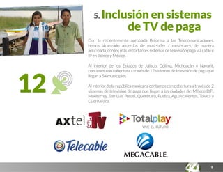 12
6
5. Inclusión en sistemas
de TV de paga
Con la recientemente aprobada Reforma a las Telecomunicaciones,
hemos alcanzado acuerdos de must-offer / must-carry, de manera
anticipada,conlosmásimportantessistemasdetelevisiónpagavíacablee
IP en Jalisco y México.
Al interior de los Estados de Jalisco, Colima, Michoacán y Nayarit,
contamosconcoberturaatravésde12sistemasdetelevisióndepagaque
llegan a 54 municipios.
Al interior de la república mexicana contamos con cobertura a través de 2
sistemas de televisión de paga que llegan a las ciudades de: México D.F.,
Monterrey, San Luis Potosí, Querétaro, Puebla, Aguascalientes, Toluca y
Cuernavaca.
 