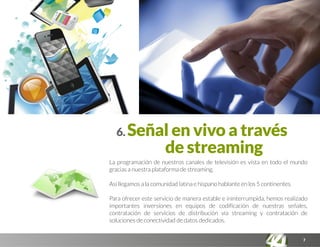 7
6. Señal en vivo a través
de streaming
La programación de nuestros canales de televisión es vista en todo el mundo
gracias a nuestra plataforma de streaming.
Así llegamos a la comunidad latina e hispano hablante en los 5 continentes.
Para ofrecer este servicio de manera estable e ininterrumpida, hemos realizado
importantes inversiones en equipos de codificación de nuestras señales,
contratación de servicios de distribución vía streaming y contratación de
soluciones de conectividad de datos dedicados.
 