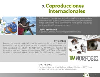 8
7. Coproducciones
internacionales
Desde nuestra creación, nos hemos interesado por ocupar un lugar
preferencial en la esfera audiovisual iberoamericana, por esta razón,
hemos participado en la coproducción internacional, destacando
nuestra participación en proyectos como:
La Lleva Internacional
(Argentina, Colombia, México y República Dominicana)
Vidas y Bebidas
Formato de nuestra propiedad que será coproducido en 2015 y que
ya cuenta con la participación de Colombia y Brasil.
TVMORFOSIS
Formato de nuestra propiedad y que ha sido coproducido en Colombia (2
temporadas – 2013 y 2014 –), con el Canal ZOOM; en Brasil (1 temporada), que
será coproducida en octubre de 2014 con TV UNIVAP; en Argentina (1
temporada), que será coproducida en mayo de 2015 con RTVA y en España (1
temporada), que será coproducida en junio de 2015 con la Universidad de
Valencia.
 
