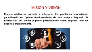MISION Y VISION
Nuestra misión es prevenir y solucionar los problemas informáticos,
garantizando un óptimo funcionamiento de sus equipos logrando la
satisfacción del cliente y poder posicionarnos como empresa líder en
soporte y mantenimiento.
 