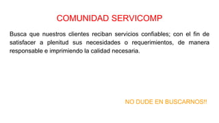 COMUNIDAD SERVICOMP
Busca que nuestros clientes reciban servicios confiables; con el fin de
satisfacer a plenitud sus necesidades o requerimientos, de manera
responsable e imprimiendo la calidad necesaria.
NO DUDE EN BUSCARNOS!!
 