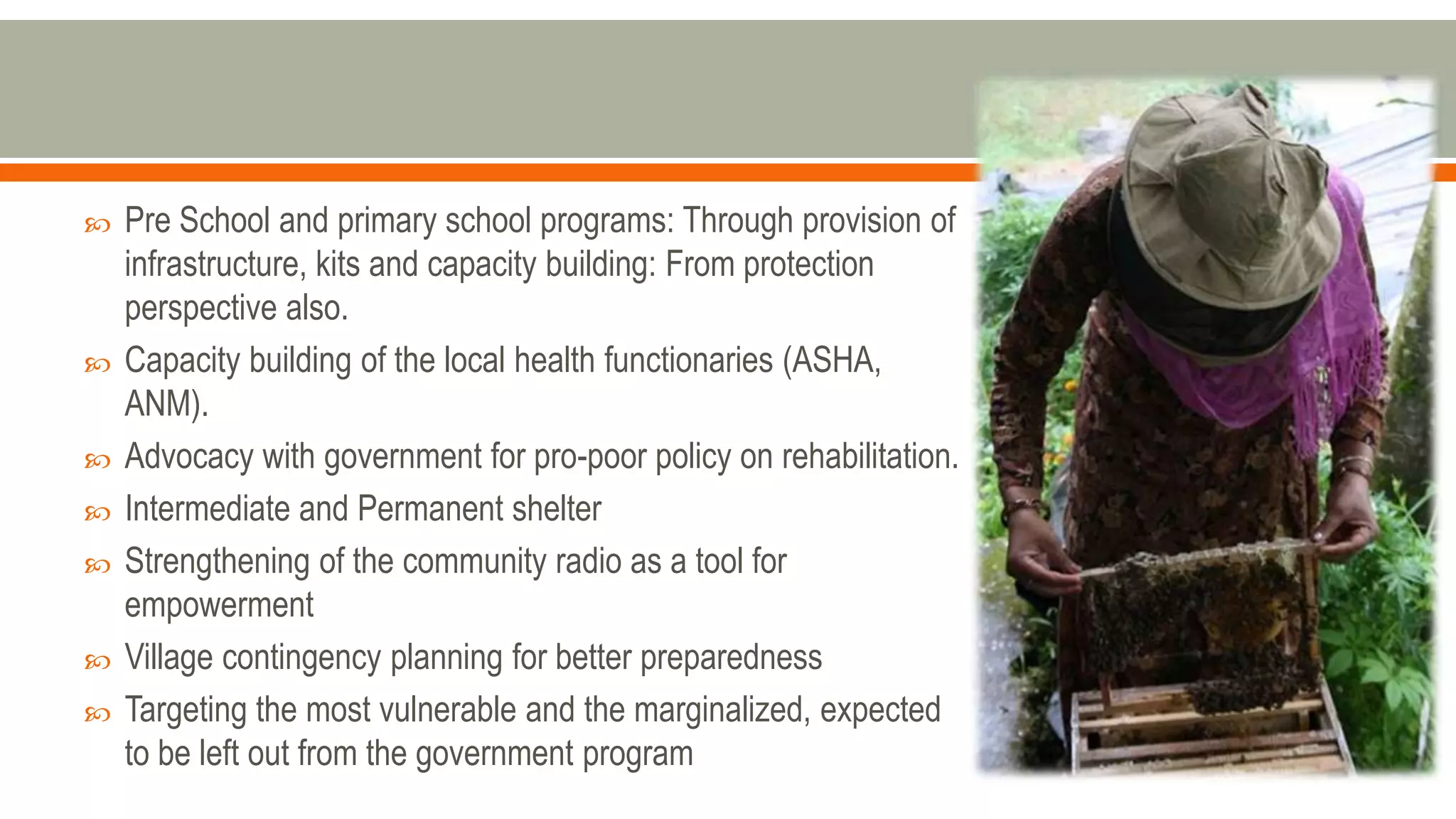  Pre School and primary school programs: Through provision of
infrastructure, kits and capacity building: From protection
perspective also.
 Capacity building of the local health functionaries (ASHA,
ANM).
 Advocacy with government for pro-poor policy on rehabilitation.
 Intermediate and Permanent shelter
 Strengthening of the community radio as a tool for
empowerment
 Village contingency planning for better preparedness
 Targeting the most vulnerable and the marginalized, expected
to be left out from the government program
 