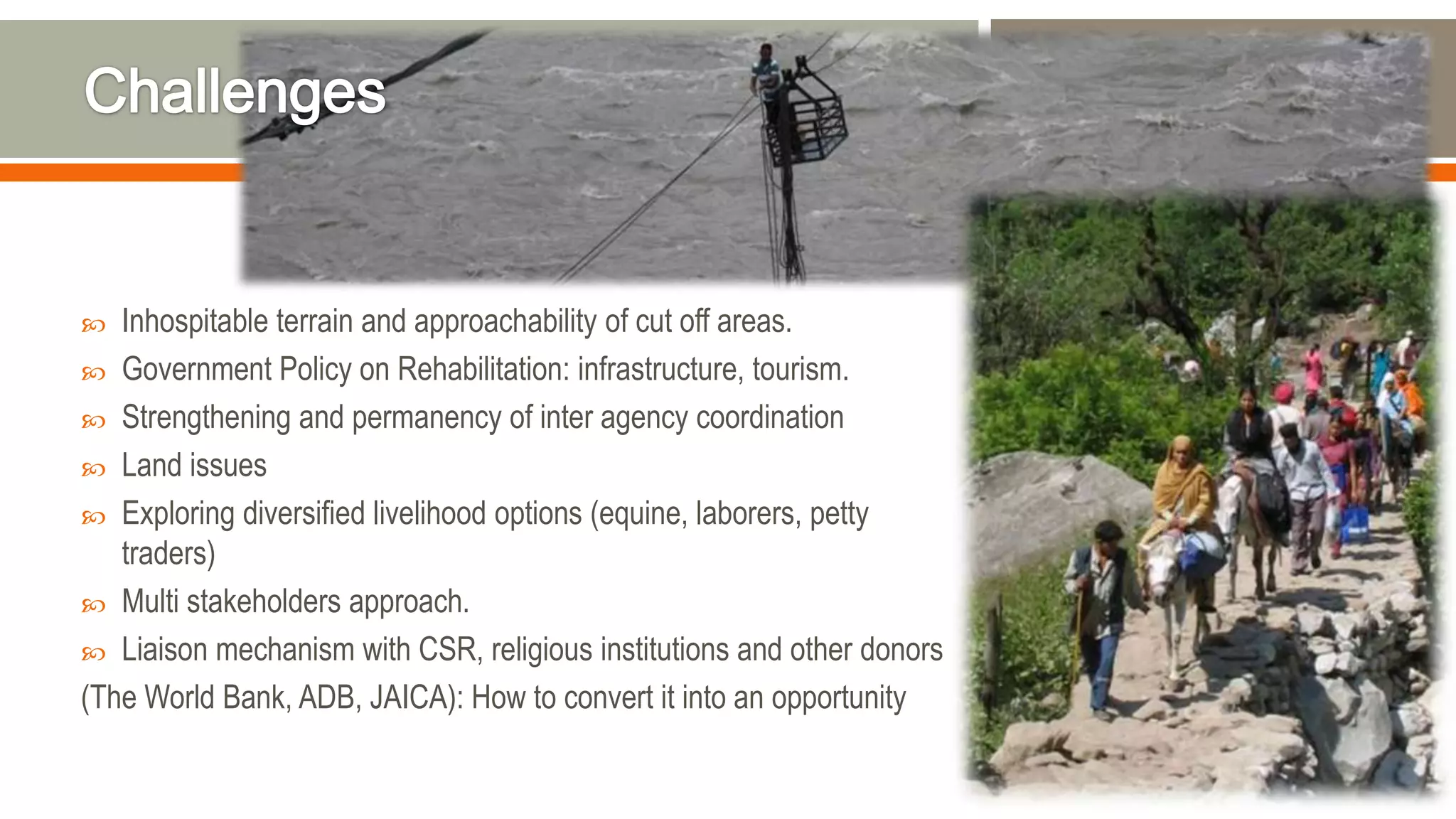  Inhospitable terrain and approachability of cut off areas.
 Government Policy on Rehabilitation: infrastructure, tourism.
 Strengthening and permanency of inter agency coordination
 Land issues
 Exploring diversified livelihood options (equine, laborers, petty
traders)
 Multi stakeholders approach.
 Liaison mechanism with CSR, religious institutions and other donors
(The World Bank, ADB, JAICA): How to convert it into an opportunity
 