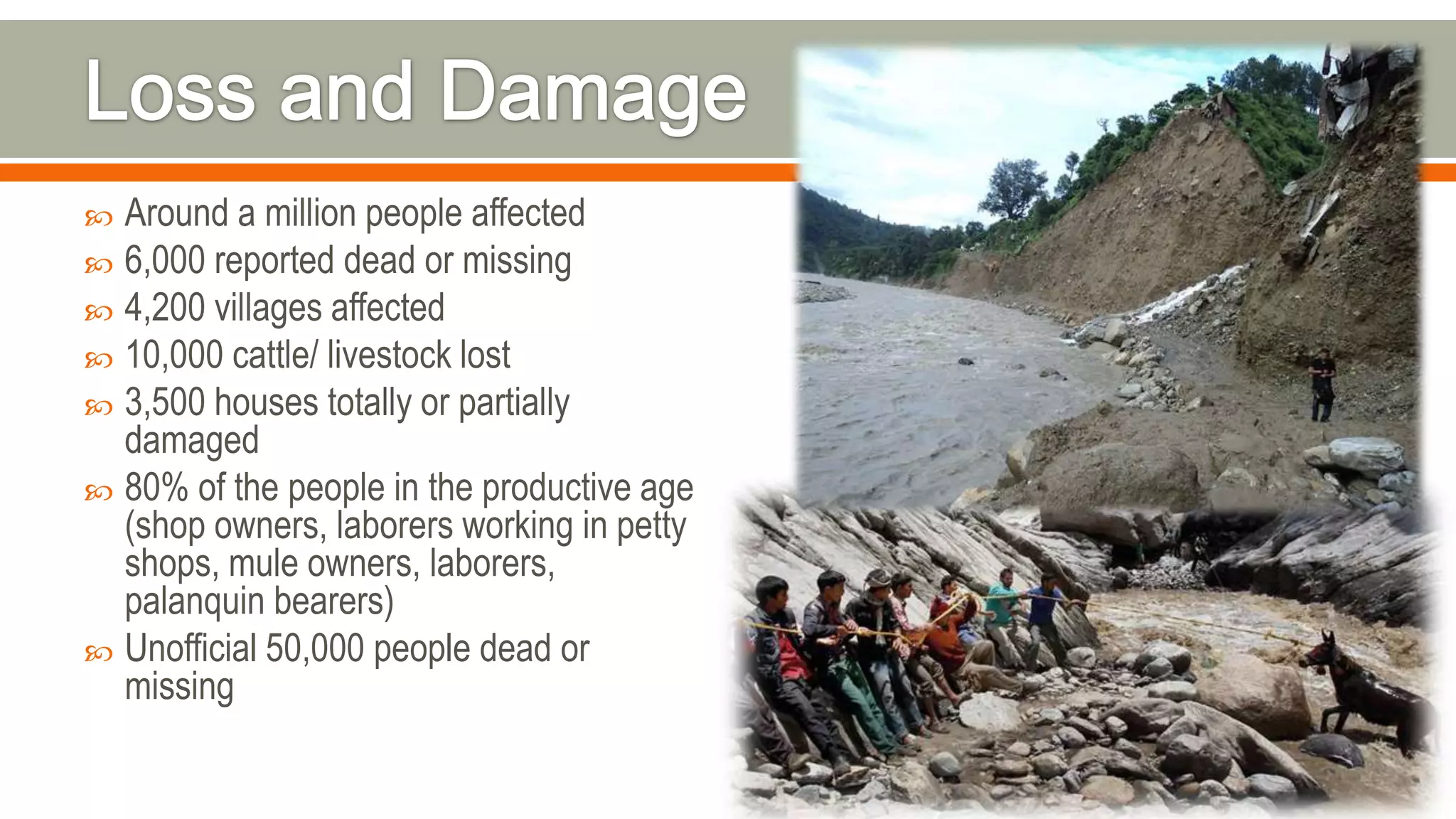  Around a million people affected
 6,000 reported dead or missing
 4,200 villages affected
 10,000 cattle/ livestock lost
 3,500 houses totally or partially
damaged
 80% of the people in the productive age
(shop owners, laborers working in petty
shops, mule owners, laborers,
palanquin bearers)
 Unofficial 50,000 people dead or
missing
 