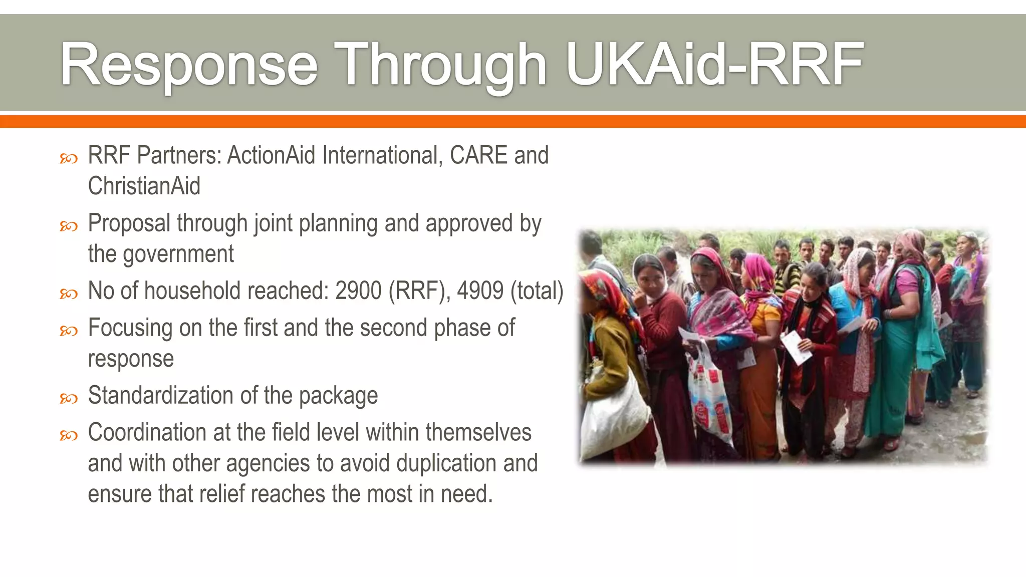  RRF Partners: ActionAid International, CARE and
ChristianAid
 Proposal through joint planning and approved by
the government
 No of household reached: 2900 (RRF), 4909 (total)
 Focusing on the first and the second phase of
response
 Standardization of the package
 Coordination at the field level within themselves
and with other agencies to avoid duplication and
ensure that relief reaches the most in need.
 