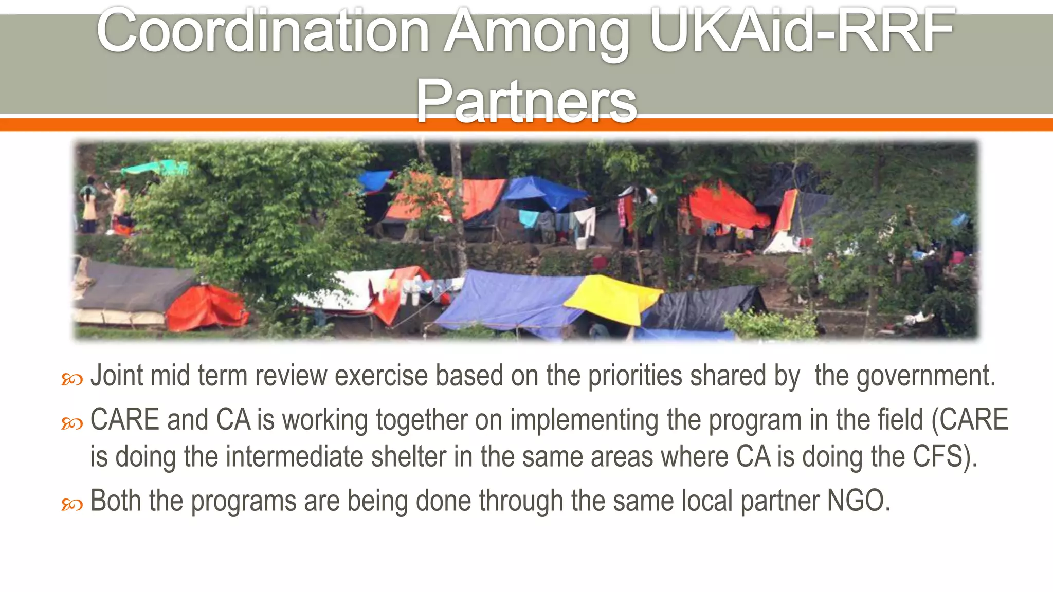  Joint mid term review exercise based on the priorities shared by the government.
 CARE and CA is working together on implementing the program in the field (CARE
is doing the intermediate shelter in the same areas where CA is doing the CFS).
 Both the programs are being done through the same local partner NGO.
 