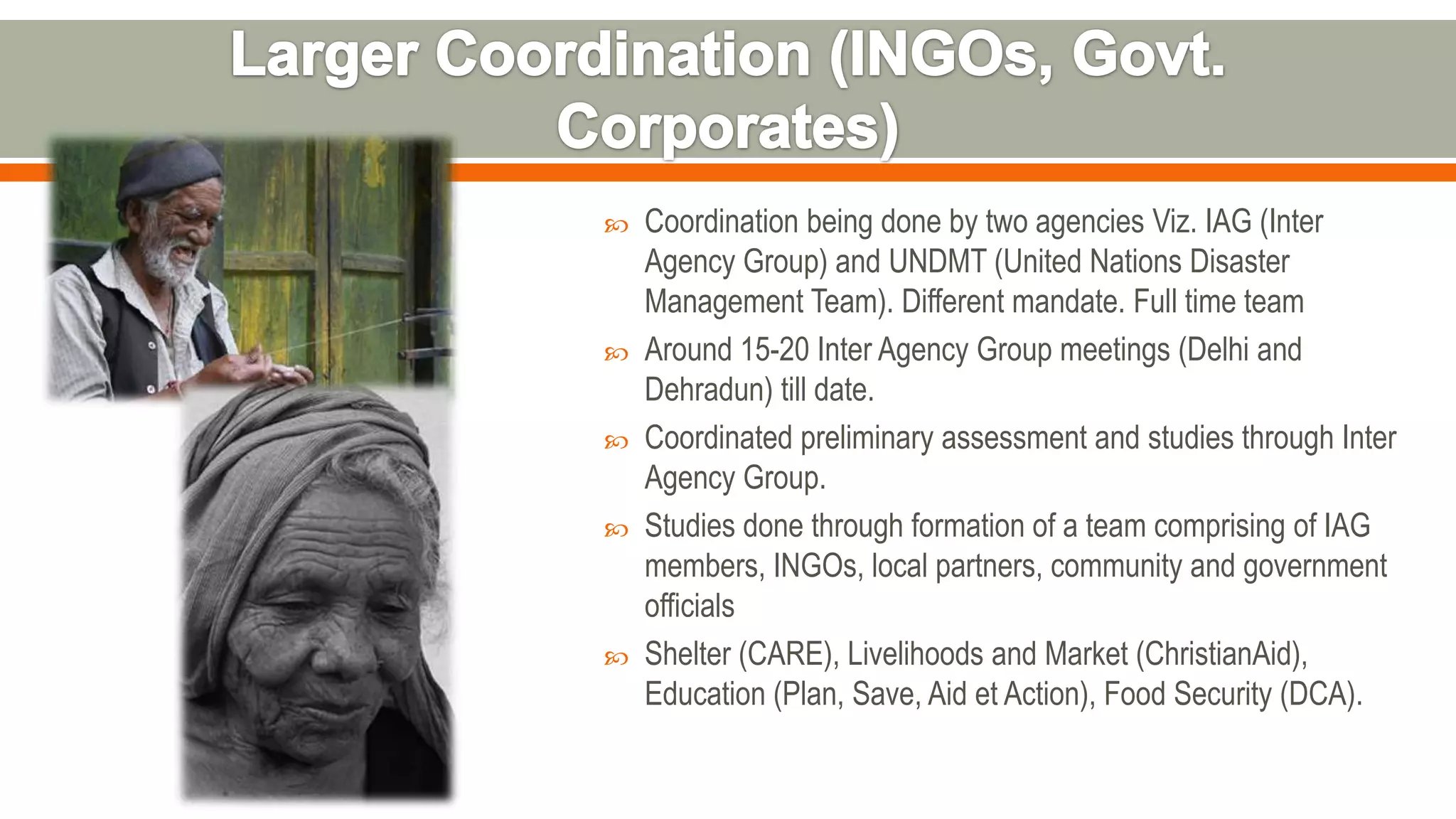  Coordination being done by two agencies Viz. IAG (Inter
Agency Group) and UNDMT (United Nations Disaster
Management Team). Different mandate. Full time team
 Around 15-20 Inter Agency Group meetings (Delhi and
Dehradun) till date.
 Coordinated preliminary assessment and studies through Inter
Agency Group.
 Studies done through formation of a team comprising of IAG
members, INGOs, local partners, community and government
officials
 Shelter (CARE), Livelihoods and Market (ChristianAid),
Education (Plan, Save, Aid et Action), Food Security (DCA).
 