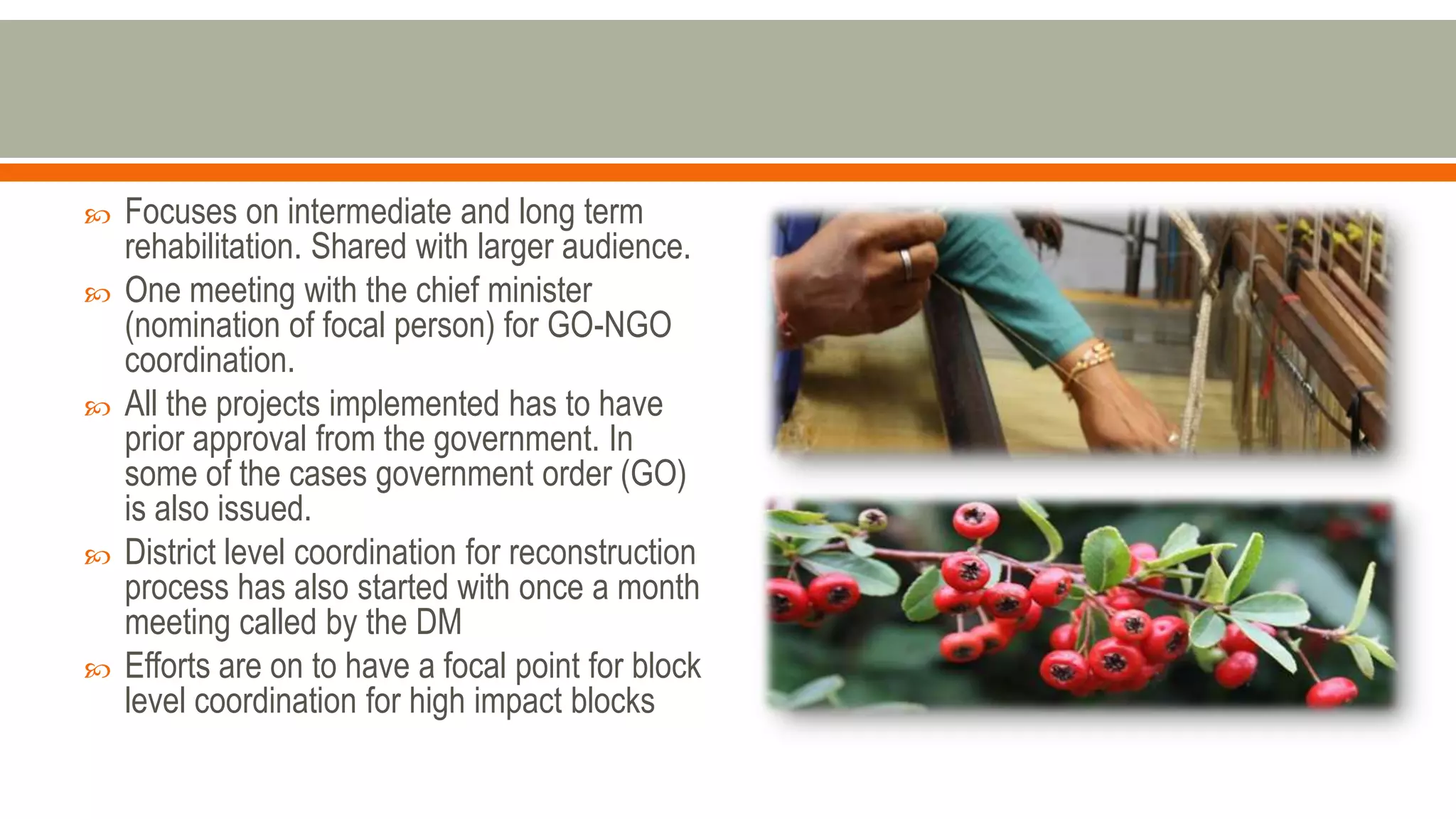  Focuses on intermediate and long term
rehabilitation. Shared with larger audience.
 One meeting with the chief minister
(nomination of focal person) for GO-NGO
coordination.
 All the projects implemented has to have
prior approval from the government. In
some of the cases government order (GO)
is also issued.
 District level coordination for reconstruction
process has also started with once a month
meeting called by the DM
 Efforts are on to have a focal point for block
level coordination for high impact blocks
 