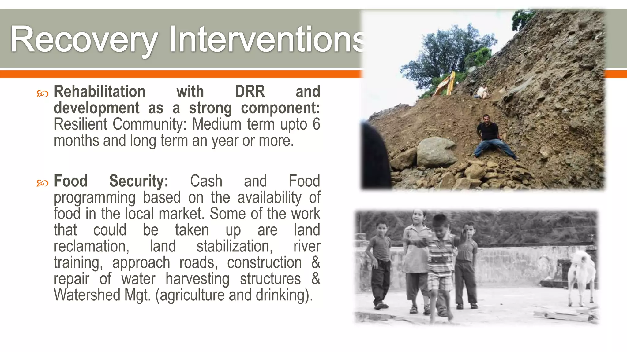  Rehabilitation with DRR and
development as a strong component:
Resilient Community: Medium term upto 6
months and long term an year or more.
 Food Security: Cash and Food
programming based on the availability of
food in the local market. Some of the work
that could be taken up are land
reclamation, land stabilization, river
training, approach roads, construction &
repair of water harvesting structures &
Watershed Mgt. (agriculture and drinking).
 