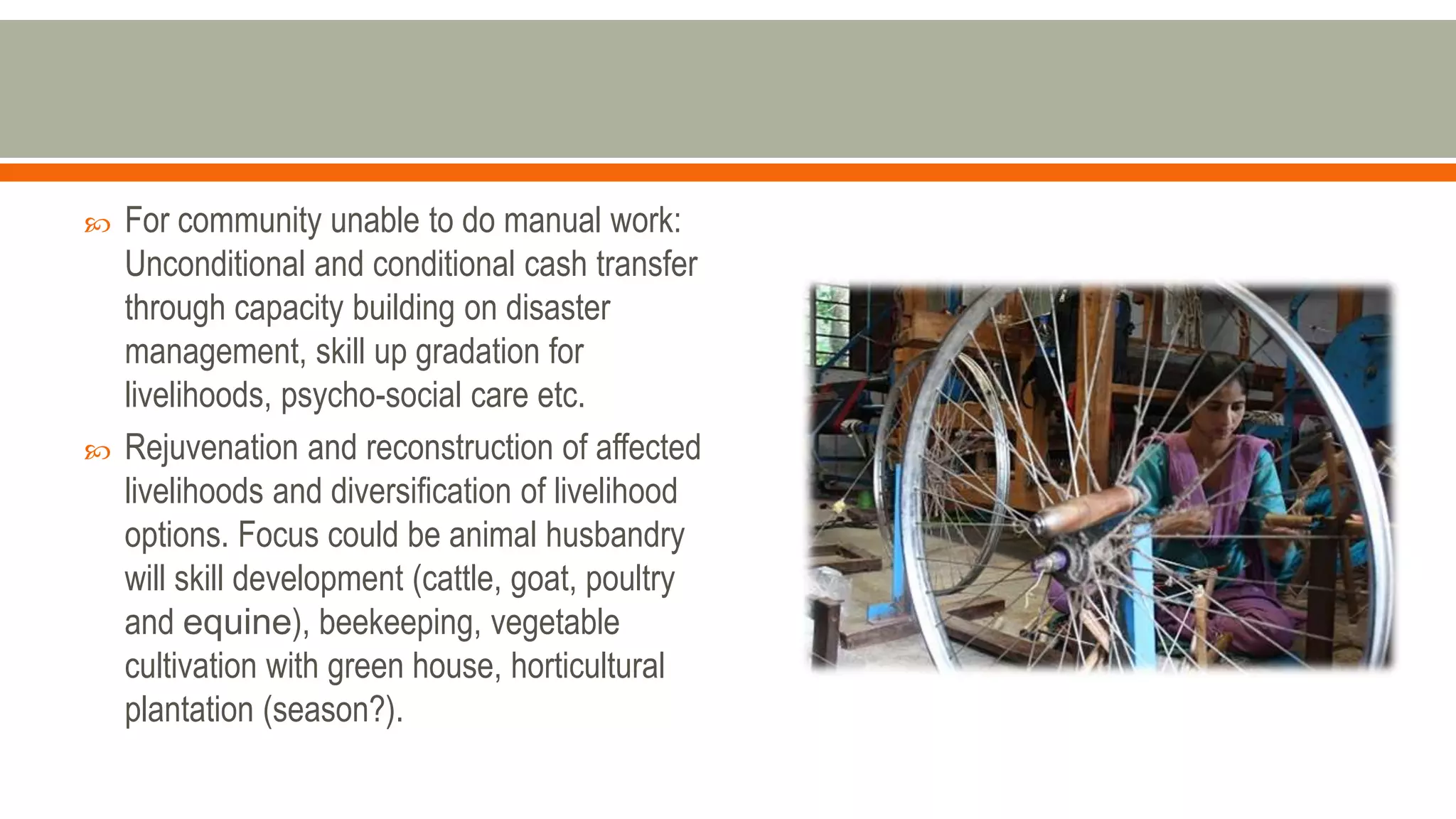  For community unable to do manual work:
Unconditional and conditional cash transfer
through capacity building on disaster
management, skill up gradation for
livelihoods, psycho-social care etc.
 Rejuvenation and reconstruction of affected
livelihoods and diversification of livelihood
options. Focus could be animal husbandry
will skill development (cattle, goat, poultry
and equine), beekeeping, vegetable
cultivation with green house, horticultural
plantation (season?).
 