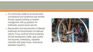  For community unable to do manual work:
Unconditional and conditional cash transfer
through capacity building on disaster
management, skill up gradation for
livelihoods, psycho-social care etc.
 Rejuvenation and reconstruction of affected
livelihoods and diversification of livelihood
options. Focus could be animal husbandry
will skill development (cattle, goat, poultry
and equine), beekeeping, vegetable
cultivation with green house, horticultural
plantation (season?).
 