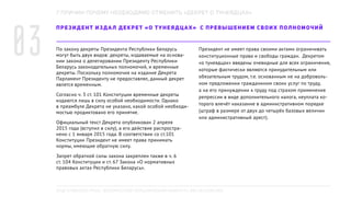 ПРЕЗИДЕНТ ИЗДАЛ ДЕКРЕТ «О ТУНЕЯДЦАХ» С ПРЕВЫШЕНИЕМ СВОИХ ПОЛНОМОЧИЙ
По закону декреты Президента Республики Беларусь
могут быть двух видов: декреты, издаваемые на основа-
нии закона о делегировании Президенту Республики
Беларусь законодательных полномочий, и временные
декреты. Поскольку полномочия на издание Декрета
Парламент Президенту не предоставлял, данный декрет
являтся временным.
Согласно ч. 3 ст. 101 Конституции временные декреты
издаются лишь в силу особой необходимости. Однако
в преамбуле Декрета не указано, какой особой необходи-
мостью продиктовано его принятие.
Официальный текст Декрета опубликован 2 апреля
2015 года (вступил в силу), а его действие распростра-
нено с 1 января 2015 года. В соответствии со ст.101
Конституции Президент не имеет права принимать
нормы, имеющие обратную силу.
Запрет обратной силы закона закреплен также в ч. 6
ст. 104 Конституции и ст. 67 Закона «О нормативных
правовых актах Республики Беларусь».
Президент не имеет права своими актами ограничивать
конституционные права и свободы граждан. Декретом
«о тунеядцах» введены очевидные для всех ограничения,
которые фактически являются принудительным или
обязательным трудом, т.е. основанным не на доброволь-
ном предложении гражданином своих услуг по труду,
а на его принуждении к труду под страхом применения
репрессии в виде дополнительного налога, неуплата ко-
торого влечёт наказание в административном порядке
(штраф в размере от двух до четырёх базовых величин
или административный арест).
7 ПРИЧИН ПОЧЕМУ НЕОБХОДИМО ОТМЕНИТЬ «ДЕКРЕТ О ТУНЕЯДЦАХ»
03
ПОДГОТОВЛЕНО РПОО «БЕЛОРУССКИЙ ХЕЛЬСИНКСКИЙ КОМИТЕТ», BELHELCOM.ORG
 