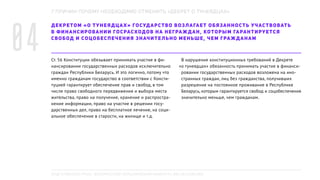 ДЕКРЕТОМ «О ТУНЕЯДЦАХ» ГОСУДАРСТВО ВОЗЛАГАЕТ ОБЯЗАННОСТЬ УЧАСТВОВАТЬ
В ФИНАНСИРОВАНИИ ГОСРАСХОДОВ НА НЕГРАЖДАН, КОТОРЫМ ГАРАНТИРУЕТСЯ
СВОБОД И СОЦОБЕСПЕЧЕНИЯ ЗНАЧИТЕЛЬНО МЕНЬШЕ, ЧЕМ ГРАЖДАНАМ
Ст. 56 Конституции обязывает принимать участие в фи-
нансировании государственных расходов исключительно
граждан Республики Беларусь. И это логично, потому что
именно гражданам государство в соответствии с Консти-
туцией гарантирует обеспечение прав и свобод, в том
числе право свободного передвижения и выбора места
жительства, право на получение, хранение и распростра-
нение информации, право на участие в решении госу-
дарственных дел, право на бесплатное лечение, на соци-
альное обеспечение в старости, на жилище и т.д.
В нарушение конституционных требований в Декрете
«о тунеядцах» обязанность принимать участие в финанси-
ровании государственных расходов возложена на ино-
странных граждан, лиц без гражданства, получивших
разрешение на постоянное проживание в Республике
Беларусь, которым гарантируется свобод и соцобеспечения
значительно меньше, чем гражданам.
7 ПРИЧИН ПОЧЕМУ НЕОБХОДИМО ОТМЕНИТЬ «ДЕКРЕТ О ТУНЕЯДЦАХ»
04
ПОДГОТОВЛЕНО РПОО «БЕЛОРУССКИЙ ХЕЛЬСИНКСКИЙ КОМИТЕТ», BELHELCOM.ORG
 