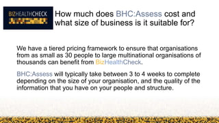 How much does BHC:Assess cost and
what size of business is it suitable for?
We have a tiered pricing framework to ensure that organisations
from as small as 30 people to large multinational organisations of
thousands can benefit from BizHealthCheck.
BHC:Assess will typically take between 3 to 4 weeks to complete
depending on the size of your organisation, and the quality of the
information that you have on your people and structure.
 