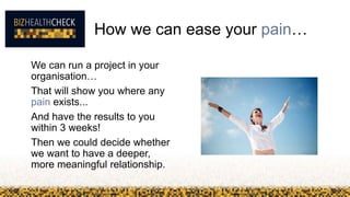 We can run a project in your
organisation…
That will show you where any
pain exists...
And have the results to you
within 3 weeks!
Then we could decide whether
we want to have a deeper,
more meaningful relationship.
How we can ease your pain…
 