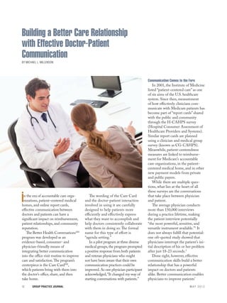 Building a Better Care Relationship
             with Effective Doctor-Patient
             Communication
             By Michael L. Millenson




                                                                                                 Communication Comes to the Fore
                                                                                                     In 2001, the Institute of Medicine
                                                                                                 listed “patient-centered care” as one
                                                                                                 of six aims of the U.S. healthcare
                                                                                                 system. Since then, measurement
                                                                                                 of how effectively clinicians com-
                                                                                                 municate with Medicare patients has
                                                                                                 become part of “report cards” shared
                                                                                                 with the public and community
                                                                                                 through the H-CAHPS survey
                                                                                                 (Hospital Consumer Assessment of
                                                                                                 Healthcare Providers and Systems).
                                                                                                 Similar report cards are planned
                                                                                                 using a clinician and medical group
                                                                                                 survey (known as CG-CAHPS).
                                                                                                 Meanwhile, patient-centeredness
                                                                                                 measures are linked to reimburse-
                                                                                                 ment for Medicare’s accountable
                                                                                                 care organizations, in the patient-
                                                                                                 centered medical home, and in other
                                                                                                 new payment models from private
                                                                                                 and public payers.
                                                                                                     While there are multiple ques-
                                                                                                 tions, what lies at the heart of all
                                                                                                 these surveys are the conversations

            i n the era of accountable care orga-
              nizations, patient-centered medical
             homes, and online report cards,
                                                           The wording of the Care Card
                                                        and the doctor-patient interaction
                                                        involved in using it are carefully
                                                                                                 that take place between physician
                                                                                                 and patient.
                                                                                                     The average physician conducts
             effective communication between            designed to help patients more           more than 150,000 interviews
             doctors and patients can have a            efficiently and effectively express      during a practice lifetime, making
             significant impact on reimbursement,       what they want to accomplish and         the patient interview potentially
             patient relationships, and community       help doctors consistently collaborate    “the most powerful, sensitive, and
             reputation.                                with them in doing so. The formal        versatile instrument available.”1 It
                The Better Health ConversationsSM       name for this type of effort is          does not always fulfill that potential:
             program was developed as an                “agenda setting.”                        one oft-quoted study showed that
             evidence-based, consumer- and                 In a pilot program at three diverse   physicians interrupt the patient’s ini-
             physician-friendly means of                medical groups, the program prompted     tial description of his or her problem
             integrating better communication           a positive response from both patients   after just 18-23 seconds.2
             into the office visit routine to improve   and veteran physicians who might             Done right, however, effective
             care and satisfaction. The program’s       not have been aware that their own       communication skills build a better
             centerpiece is the Care CardSM,            communication practices could be         relationship that has a powerful
             which patients bring with them into        improved. As one physician participant   impact on doctors and patients
             the doctor’s office, share, and then       acknowledged, “It changed my way of      alike. Better communication enables
             take home.                                 starting conversations with patients.”   physicians to improve patients’
             12	       Group Practice Journal 	                                                                              may 2012




May2012_mech.indd 12                                                                                                                       5/14/12 12:08 PM
 