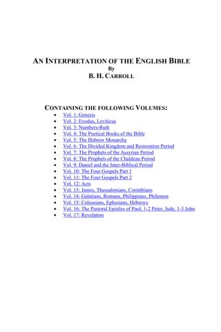 AN INTERPRETATION OF THE ENGLISH BIBLE
By
B. H. CARROLL
CONTAINING THE FOLLOWING VOLUMES:
• Vol. 1: Genesis
• Vol. 2: Exodus, Leviticus
• Vol. 3: Numbers-Ruth
• Vol. 4: The Poetical Books of the Bible
• Vol. 5: The Hebrew Monarchy
• Vol. 6: The Divided Kingdom and Restoration Period
• Vol. 7: The Prophets of the Assyrian Period
• Vol. 8: The Prophets of the Chaldean Period
• Vol. 9: Daniel and the Inter-Biblical Period
• Vol. 10: The Four Gospels Part 1
• Vol. 11: The Four Gospels Part 2
• Vol. 12: Acts
• Vol. 13: James, Thessalonians, Corinthians
• Vol. 14: Galatians, Romans, Philippians, Philemon
• Vol. 15: Colossians, Ephesians, Hebrews
• Vol. 16: The Pastoral Epistles of Paul, 1-2 Peter, Jude, 1-3 John
• Vol. 17: Revelation
 