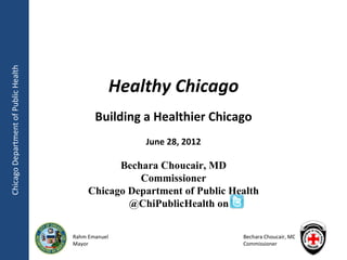 Chicago Department of Public Health




                                                     Healthy Chicago
                                             Building a Healthier Chicago
                                                         June 28, 2012

                                                 Bechara Choucair, MD
                                                     Commissioner
                                           Chicago Department of Public Health
                                                   @ChiPublicHealth on

                                      Rahm Emanuel                        Bechara Choucair, MD
                                      Mayor                               Commissioner
 