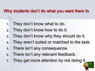 Why students don’t do what you want them to
1.
2.
3.
4.
5.
6.
7.

They don’t know what to do.
They don’t know how to do it.
They don’t know why they should do it.
They aren’t suited or matched to the task.
There isn’t any consequence.
There isn’t any relevant feedback.
They get more attention by not doing it.

 