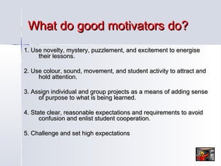 What do good motivators do?
1. Use novelty, mystery, puzzlement, and excitement to energise
their lessons.
2. Use colour, sound, movement, and student activity to attract and
hold attention.
3. Assign individual and group projects as a means of adding sense
of purpose to what is being learned.
4. State clear, reasonable expectations and requirements to avoid
confusion and enlist student cooperation.
5. Challenge and set high expectations

 