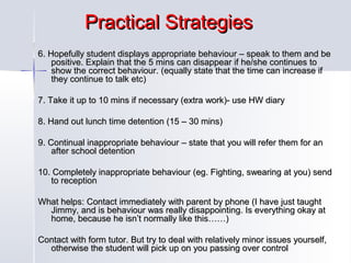 Practical Strategies
6. Hopefully student displays appropriate behaviour – speak to them and be
positive. Explain that the 5 mins can disappear if he/she continues to
show the correct behaviour. (equally state that the time can increase if
they continue to talk etc)
7. Take it up to 10 mins if necessary (extra work)- use HW diary
8. Hand out lunch time detention (15 – 30 mins)
9. Continual inappropriate behaviour – state that you will refer them for an
after school detention
10. Completely inappropriate behaviour (eg. Fighting, swearing at you) send
to reception
What helps: Contact immediately with parent by phone (I have just taught
Jimmy, and is behaviour was really disappointing. Is everything okay at
home, because he isn’t normally like this……)
Contact with form tutor. But try to deal with relatively minor issues yourself,
otherwise the student will pick up on you passing over control

 