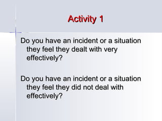 Activity 1
Do you have an incident or a situation
they feel they dealt with very
effectively?
Do you have an incident or a situation
they feel they did not deal with
effectively?

 
