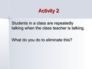 Activity 2
Students in a class are repeatedly
talking when the class teacher is talking.
What do you do to eliminate this?

 