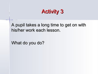 Activity 3
A pupil takes a long time to get on with
his/her work each lesson.
What do you do?

 