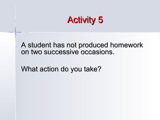 Activity 5
A student has not produced homework
on two successive occasions.
What action do you take?

 