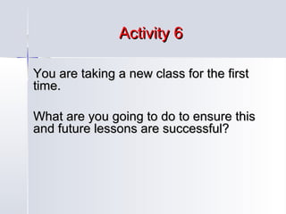 Activity 6
You are taking a new class for the first
time.
What are you going to do to ensure this
and future lessons are successful?

 