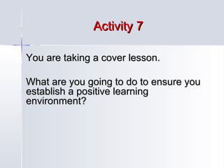 Activity 7
You are taking a cover lesson.
What are you going to do to ensure you
establish a positive learning
environment?

 