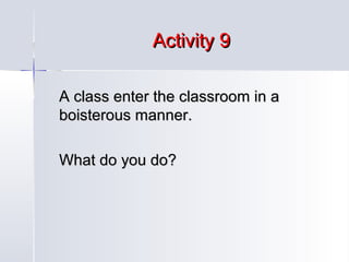 Activity 9
A class enter the classroom in a
boisterous manner.
What do you do?

 