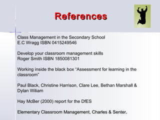 References
Class Management in the Secondary School
E.C Wragg ISBN 0415249546
Develop your classroom management skills
Roger Smith ISBN 1850081301
Working inside the black box “Assessment for learning in the
classroom”
Paul Black, Christine Harrison, Clare Lee, Bethan Marshall &
Dylan Wiliam
Hay McBer (2000) report for the DfES
Elementary Classroom Management, Charles & Senter.

 