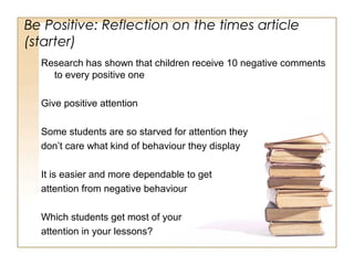 Be Positive: Reflection on the times article
(starter)
Research has shown that children receive 10 negative comments
to every positive one
Give positive attention
Some students are so starved for attention they
don’t care what kind of behaviour they display
It is easier and more dependable to get
attention from negative behaviour
Which students get most of your
attention in your lessons?

 