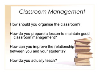 Classroom Management
How should you organise the classroom?
How do you prepare a lesson to maintain good
classroom management?
How can you improve the relationship
between you and your students?
How do you actually teach?

 