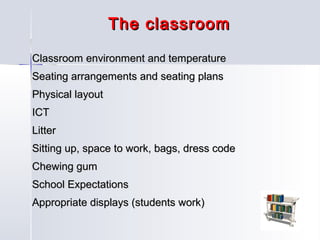 The classroom
Classroom environment and temperature
Seating arrangements and seating plans
Physical layout
ICT
Litter
Sitting up, space to work, bags, dress code
Chewing gum
School Expectations
Appropriate displays (students work)

 