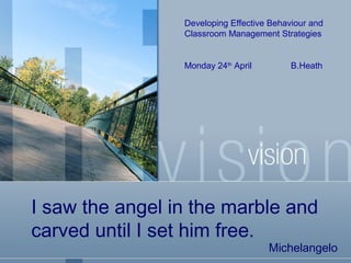 Developing Effective Behaviour and
Classroom Management Strategies

Monday 24th April

B.Heath

I saw the angel in the marble and
carved until I set him free.

Michelangelo

 