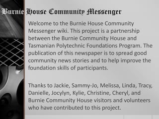Burnie House Community Messenger
       Welcome to the Burnie House Community
       Messenger wiki. This project is a partnership
       between the Burnie Community House and
       Tasmanian Polytechnic Foundations Program. The
       publication of this newspaper is to spread good
       community news stories and to help improve the
       foundation skills of participants.

       Thanks to Jackie, Sammy-Jo, Melissa, Linda, Tracy,
       Danielle, Jocylyn, Kylie, Christine, Cheryl, and
       Burnie Community House visitors and volunteers
       who have contributed to this project.
 